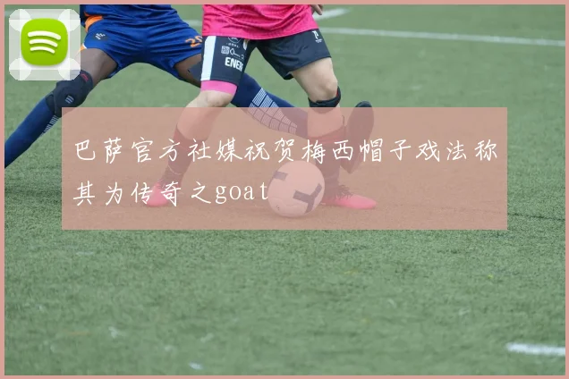 巴萨官方社媒祝贺梅西帽子戏法称其为传奇之goat
