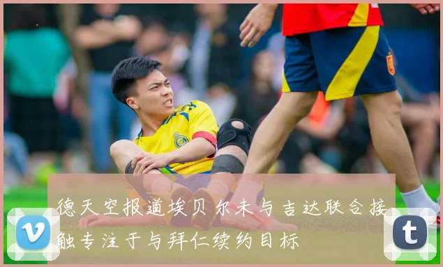 德天空报道埃贝尔未与吉达联合接触专注于与拜仁续约目标