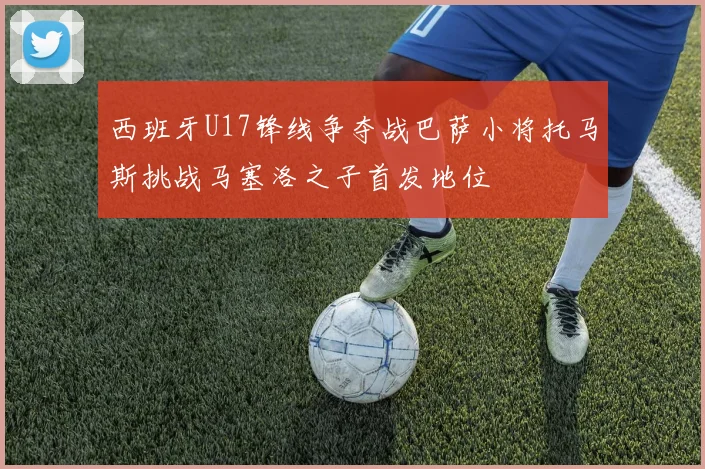 西班牙U17锋线争夺战巴萨小将托马斯挑战马塞洛之子首发地位