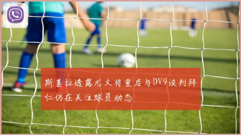 斯基拉透露尤文将重启与DV9谈判拜仁仍在关注球员动态