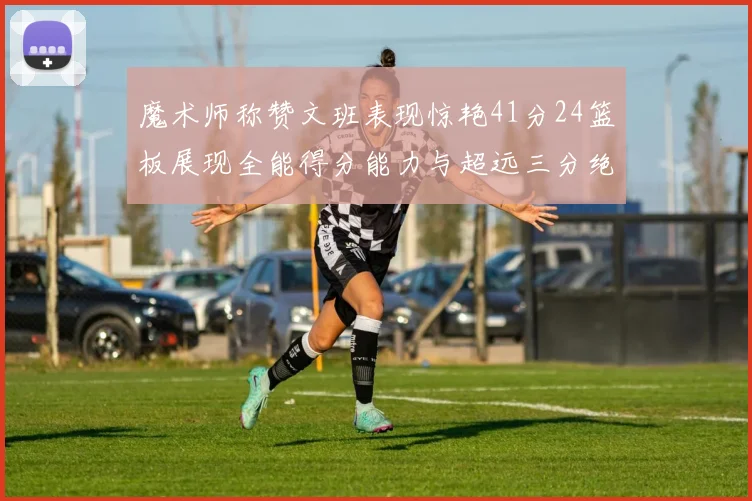 魔术师称赞文班表现惊艳41分24篮板展现全能得分能力与超远三分绝技
