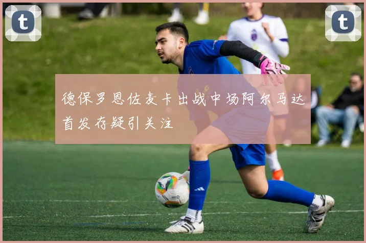 德保罗恩佐麦卡出战中场阿尔马达首发存疑引关注