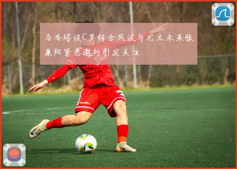 马洛塔谈C罗转会风波与尤文未来张康阳紧急邀约引发关注