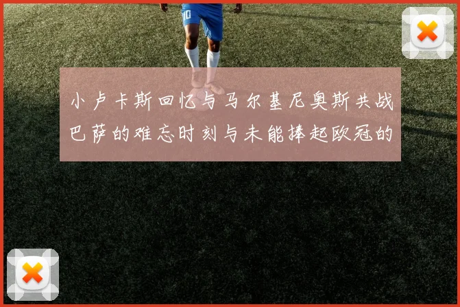 小卢卡斯回忆与马尔基尼奥斯共战巴萨的难忘时刻与未能捧起欧冠的遗憾