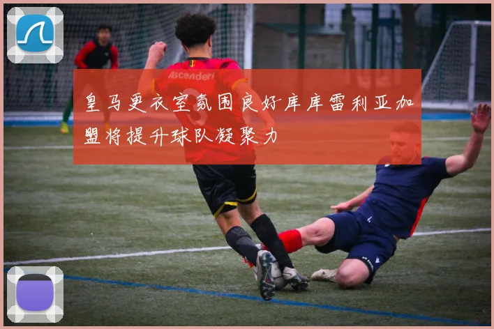 皇马更衣室氛围良好库库雷利亚加盟将提升球队凝聚力