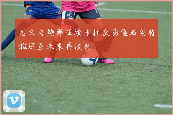 尤文与热那亚埃卡托交易僵局或将推迟至未来再谈判