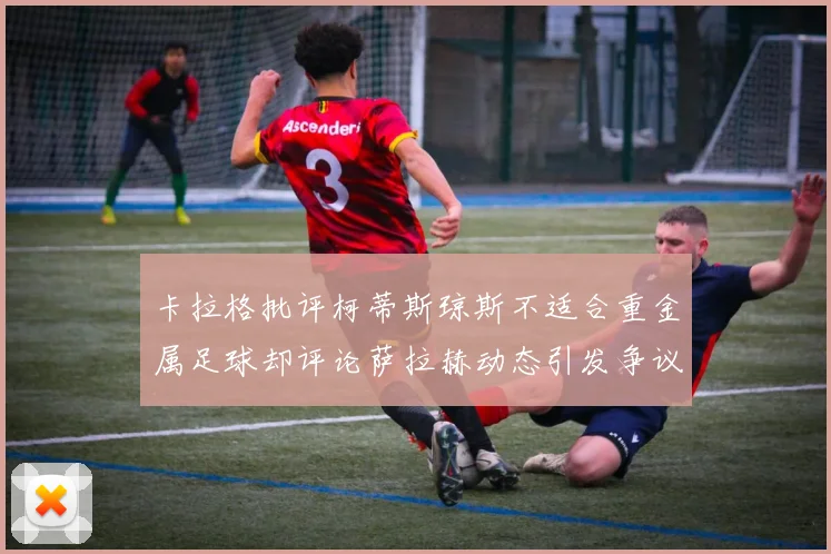 卡拉格批评柯蒂斯琼斯不适合重金属足球却评论萨拉赫动态引发争议
