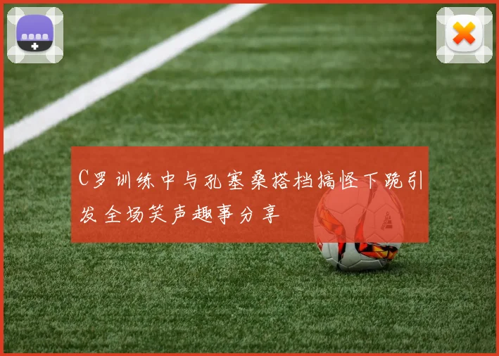 C罗训练中与孔塞桑搭档搞怪下跪引发全场笑声趣事分享