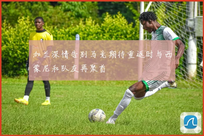 加兰深情告别马竞期待重返时与西蒙尼和队友再聚首