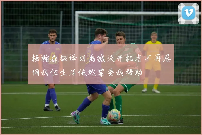 杨瀚森翻译刘禹铖谈开拓者不再雇佣我但生活依然需要我帮助