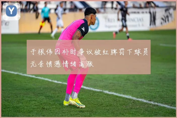 于根伟因补时争议被红牌罚下球员无奈愤懑情绪高涨