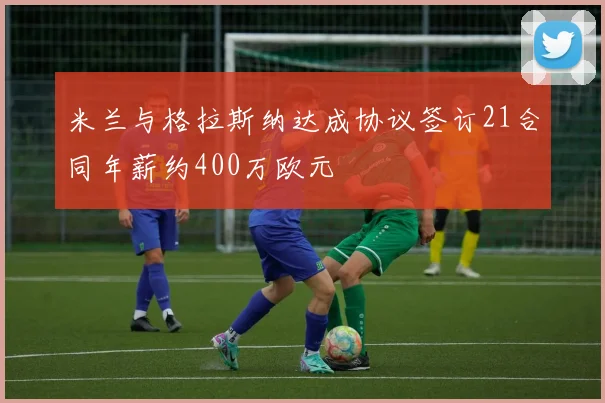 米兰与格拉斯纳达成协议签订21合同年薪约400万欧元