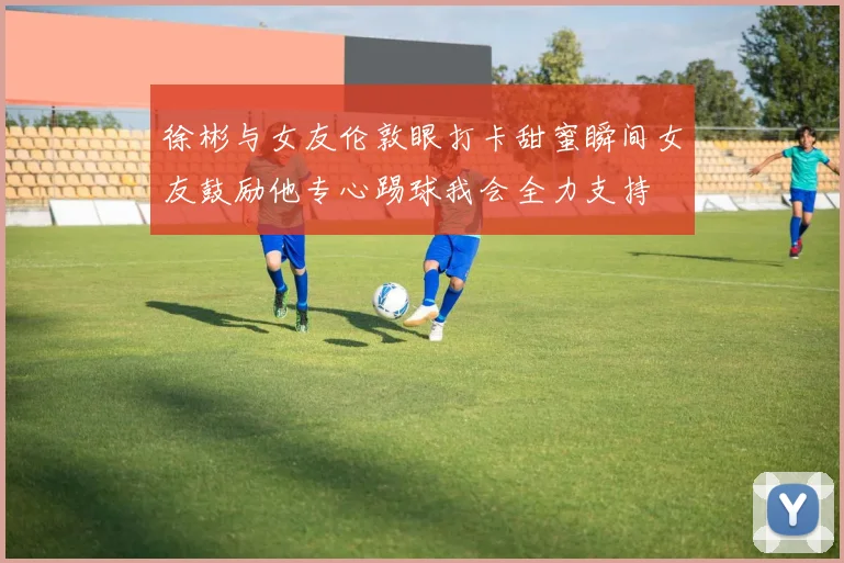 徐彬与女友伦敦眼打卡甜蜜瞬间女友鼓励他专心踢球我会全力支持