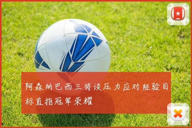 阿森纳巴西三将谈压力应对经验目标直指冠军荣耀