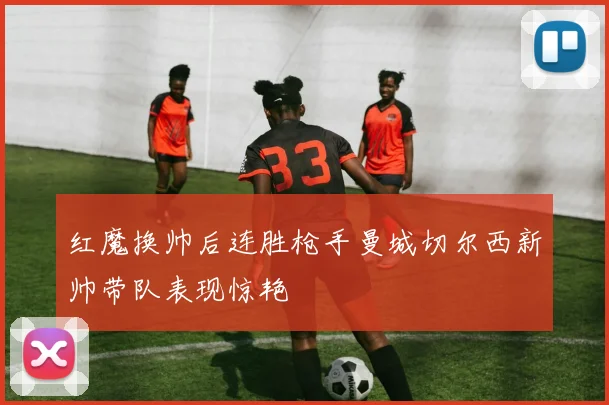 红魔换帅后连胜枪手曼城切尔西新帅带队表现惊艳