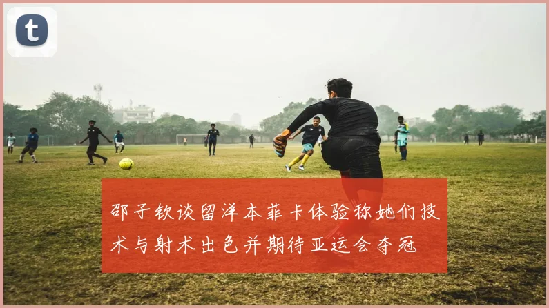 邵子钦谈留洋本菲卡体验称她们技术与射术出色并期待亚运会夺冠