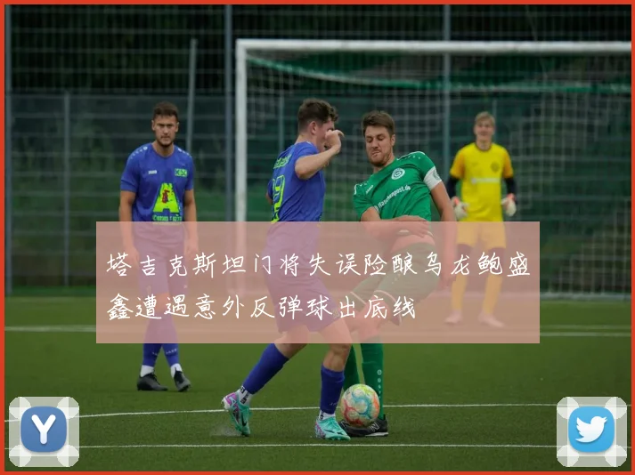 塔吉克斯坦门将失误险酿乌龙鲍盛鑫遭遇意外反弹球出底线