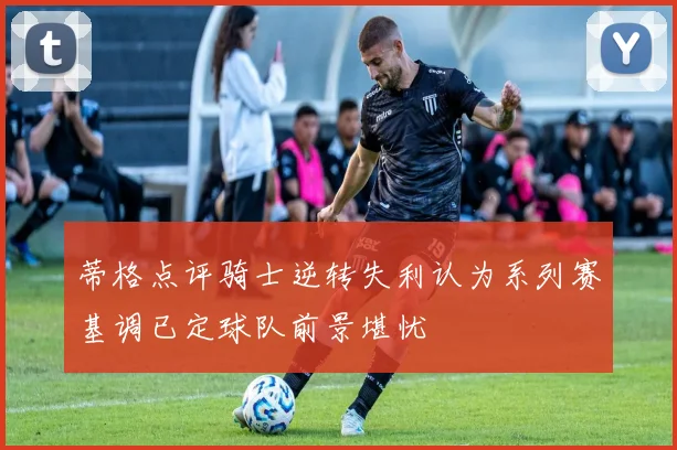 蒂格点评骑士逆转失利认为系列赛基调已定球队前景堪忧