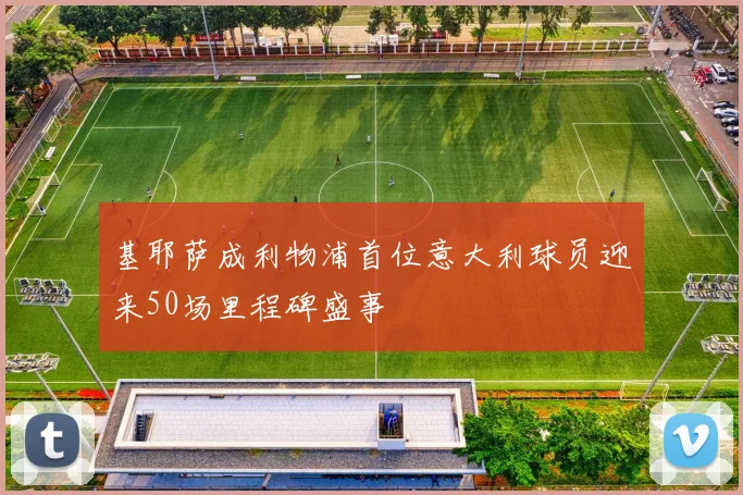 基耶萨成利物浦首位意大利球员迎来50场里程碑盛事