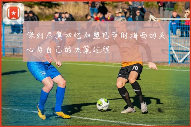 保利尼奥回忆加盟巴萨时梅西的关心与自己的决策过程