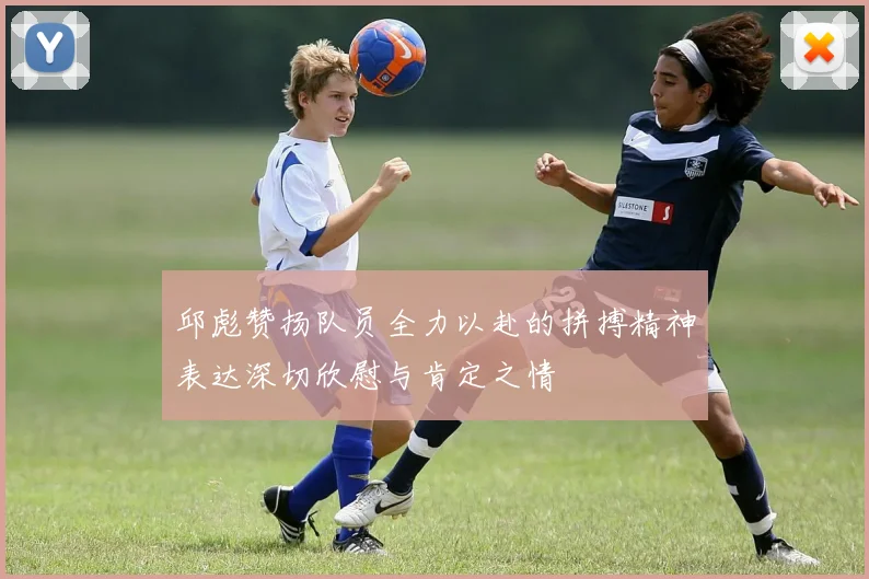 邱彪赞扬队员全力以赴的拼搏精神表达深切欣慰与肯定之情