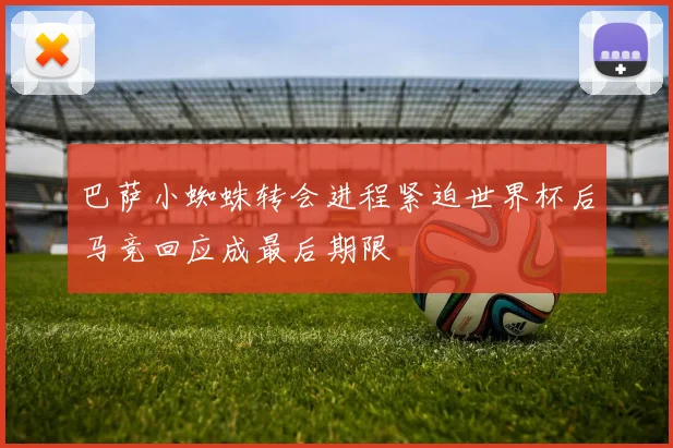 巴萨小蜘蛛转会进程紧迫世界杯后马竞回应成最后期限