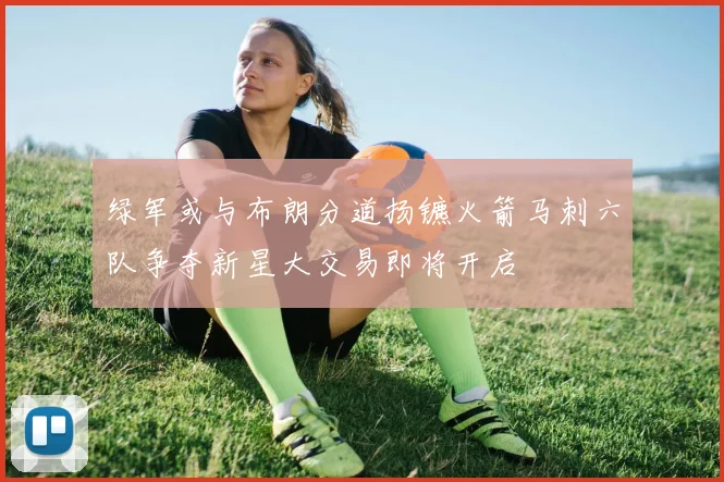 绿军或与布朗分道扬镳火箭马刺六队争夺新星大交易即将开启
