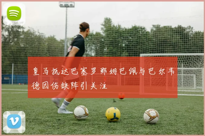 皇马抵达巴塞罗那姆巴佩与巴尔韦德因伤缺阵引关注