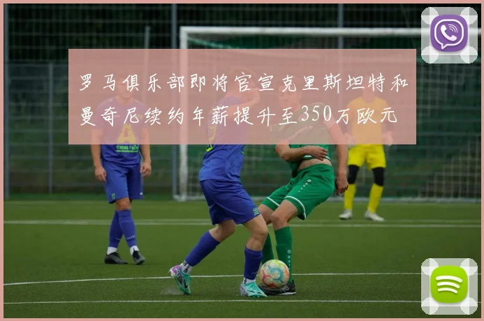 罗马俱乐部即将官宣克里斯坦特和曼奇尼续约年薪提升至350万欧元