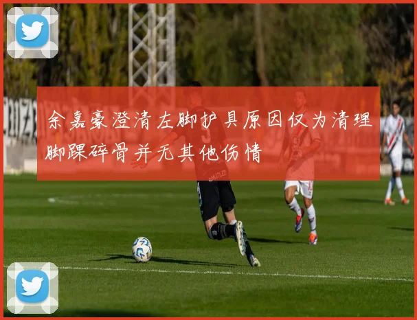 余嘉豪澄清左脚护具原因仅为清理脚踝碎骨并无其他伤情