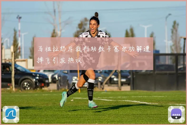 马祖拉怒斥裁判助教卡塞尔劝解遭摔飞引发热议